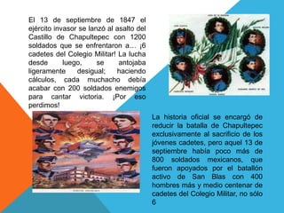 El 13 de septiembre de 1847 el ejército invasor se lanzó al asalto del Castillo de Chapultepec con 1200 soldados que se enfrentaron a… ¡6 cadetes del Colegio Militar! La lucha desde luego, se antojaba ligeramente desigual; haciendo cálculos, cada muchacho debía acabar con 200 soldados enemigos para cantar victoria. ¡Por eso perdimos!La historia oficial se encargó de reducir la batalla de Chapultepec exclusivamente al sacrificio de los jóvenes cadetes, pero aquel 13 de septiembre había poco más de 800 soldados mexicanos, que fueron apoyados por el batallón activo de San Blas con 400 hombres más y medio centenar de cadetes del Colegio Militar, no sólo 6