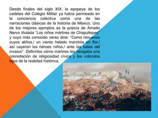 Desde finales del siglo XIX, la epopeya de los cadetes del Colegio Militar ya había permeado en la conciencia colectiva como una de las narraciones clásicas de la historia de México. Uno de los mejores ejemplos es la poesía de Amado Nervo titulada “Los niños mártires de Chapultepec” y cuyo más conocido verso dice: “Como renuevos cuyos aliños,/ un viento helado marchita en flor,/ así cayeron los héroes niños,/ ante las balas del invasor”. Definirlos cómo mártires les otorgaba una connotación de religiosidad cívica y los colocaba lejos de la realidad histórica.