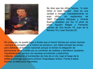 Se dice que los niños héroes, “ni eran niños ni eran héroes”. Ésta es una verdad a medias. Indudablemente no eran niños: en septiembre de 1847, Francisco Márquez y Vicente Suárez andaban por los 14 años de edad; Agustín Melgar y Fernando Montes de Oca tenían 18; Juan de la Barrera 19 y Juan Escutia 20.Sin embargo, no queda lugar a dudas que sí fueron héroes por varias razones –aunque el concepto en sí mismo es excesivo-: por haber tomado las armas para defender el territorio nacional; porque no tenían la obligación de permanecer en el Castillo por su condición de cadetes y decidieron quedarse voluntariamente; porque con escasas provisiones y pertrechos militares, resistieron el bombardeo de más de un día, bajo el fuego de la artillería enemiga que hacía cimbrar Chapultepec entero. Frente a estos hechos, la edad poco importaba.