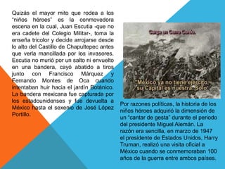 Quizás el mayor mito que rodea a los “niños héroes” es la conmovedora escena en la cual, Juan Escutia -que no era cadete del Colegio Militar-, toma la enseña tricolor y decide arrojarse desde lo alto del Castillo de Chapultepec antes que verla mancillada por los invasores. Escutia no murió por un salto ni envuelto en una bandera, cayó abatido a tiros junto con Francisco Márquez y Fernando Montes de Oca cuando intentaban huir hacia el jardín Botánico. La bandera mexicana fue capturada por los estadounidenses y fue devuelta a México hasta el sexenio de José López Portillo.Por razones políticas, la historia de los niños héroes adquirió la dimensión de un “cantar de gesta” durante el periodo del presidente Miguel Alemán. La razón era sencilla, en marzo de 1947 el presidente de Estados Unidos, Harry Truman, realizó una visita oficial a México cuando se conmemoraban 100 años de la guerra entre ambos países.