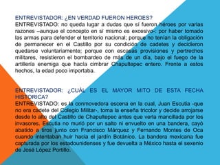 ENTREVISTADOR: ¿EN VERDAD FUERON HEROES?ENTREVISTADO: no queda lugar a dudas que sí fueron héroes por varias razones –aunque el concepto en sí mismo es excesivo-: por haber tomado las armas para defender el territorio nacional; porque no tenían la obligación de permanecer en el Castillo por su condición de cadetes y decidieron quedarse voluntariamente; porque con escasas provisiones y pertrechos militares, resistieron el bombardeo de más de un día, bajo el fuego de la artillería enemiga que hacía cimbrar Chapultepec entero. Frente a estos hechos, la edad poco importaba.ENTREVISTADOR: ¿CUÁL ES EL MAYOR MITO DE ESTA FECHA HISTORICA?ENTREVISTADO: es la conmovedora escena en la cual, Juan Escutia -que no era cadete del Colegio Militar-, toma la enseña tricolor y decide arrojarse desde lo alto del Castillo de Chapultepec antes que verla mancillada por los invasores. Escutia no murió por un salto ni envuelto en una bandera, cayó abatido a tiros junto con Francisco Márquez y Fernando Montes de Oca cuando intentaban huir hacia el jardín Botánico. La bandera mexicana fue capturada por los estadounidenses y fue devuelta a México hasta el sexenio de José López Portillo.