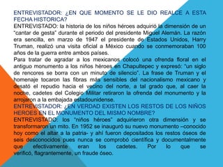 ENTREVISTADOR: ¿EN QUE MOMENTO SE LE DIO REALCE A ESTA FECHA HISTORICA?ENTREVISTADO: la historia de los niños héroes adquirió la dimensión de un “cantar de gesta” durante el periodo del presidente Miguel Alemán. La razón era sencilla, en marzo de 1947 el presidente de Estados Unidos, Harry Truman, realizó una visita oficial a México cuando se conmemoraban 100 años de la guerra entre ambos países.Para tratar de agradar a los mexicanos colocó una ofrenda floral en el antiguo monumento a los niños héroes en Chapultepec y expresó: “un siglo de rencores se borra con un minuto de silencio”. La frase de Truman y el homenaje tocaron las fibras más sensibles del nacionalismo mexicano y desató el repudio hacia el vecino del norte, a tal grado que, al caer la noche, cadetes del Colegio Militar retiraron la ofrenda del monumento y la arrojaron a la embajada estadounidense.ENTREVISTADOR: ¿EN VERDAD EXISTEN LOS RESTOS DE LOS NIÑOS HEROES EN EL MONUMENTO DEL MISMO NOMBRE?ENTREVISTADO: los “niños héroes” adquirieron otra dimensión y se transformaron un mito. En 1952 se inauguró su nuevo monumento –conocido hoy como el altar a la patria- y ahí fueron depositados los restos óseos de seis desconocidos pues nunca se comprobó científica y documentalmente que efectivamente eran los cadetes. Por lo que se verificó, flagrantemente, un fraude óseo.