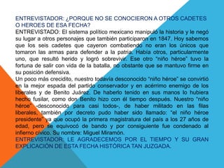 ENTREVISTADOR: ¿PORQUE NO SE CONOCIERON A OTROS CADETES O HEROES DE ESA FECHA?ENTREVISTADO: El sistema político mexicano manipuló la historia y le negó su lugar a otros personajes que también participaron en 1847. Hoy sabemos que los seis cadetes que cayeron combatiendo no eran los únicos que tomaron las armas para defender a la patria. Había otros, particularmente uno, que resultó herido y logró sobrevivir. Ese otro “niño héroe” tuvo la fortuna de salir con vida de la batalla, no obstante que se mantuvo firme en su posición defensiva.Un poco más crecidito, nuestro todavía desconocido “niño héroe” se convirtió en la mejor espada del partido conservador y en acérrimo enemigo de los liberales y de Benito Juárez. De haberlo tenido en sus manos lo hubiera hecho fusilar, como don Benito hizo con él tiempo después. Nuestro “niño héroe” -desconocido para casi todos-, de haber militado en las filas liberales, también por decreto pudo haber sido llamado: “el niño héroe presidente” ya que ocupó la primera magistratura del país a los 27 años de edad, pero se equivocó de bando y por consiguiente fue condenado al infierno cívico. Su nombre: Miguel Miramón.ENTREVISTADOR: LE AGRADECEMOS POR EL TIEMPO Y SU GRAN EXPLICACIÓN DE ESTA FECHA HISTÓRICA TAN JUZGADA.
