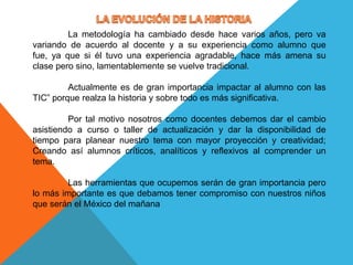  LA EVOLUCIÓN DE LA HISTORIA	La metodología ha cambiado desde hace varios años, pero va variando de acuerdo al docente y a su experiencia como alumno que fue, ya que si él tuvo una experiencia agradable, hace más amena su clase pero sino, lamentablemente se vuelve tradicional.	Actualmente es de gran importancia impactar al alumno con las TIC” porque realza la historia y sobre todo es más significativa.	Por tal motivo nosotros como docentes debemos dar el cambio asistiendo a curso o taller de actualización y dar la disponibilidad de tiempo para planear nuestro tema con mayor proyección y creatividad; Creando así alumnos críticos, analíticos y reflexivos al comprender un tema.	Las herramientas que ocupemos serán de gran importancia pero lo más importante es que debamos tener compromiso con nuestros niños que serán el México del mañana