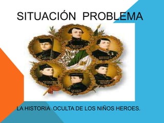 SITUACIÓN  PROBLEMALA HISTORIA  OCULTA DE LOS NIÑOS HEROES.