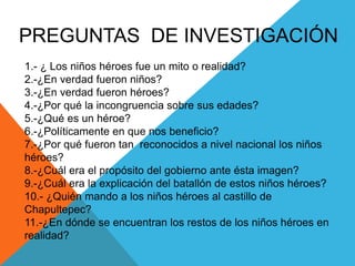 PREGUNTAS  DE INVESTIGACIÓN1.- ¿ Los niños héroes fue un mito o realidad?2.-¿En verdad fueron niños?3.-¿En verdad fueron héroes?4.-¿Por qué la incongruencia sobre sus edades?5.-¿Qué es un héroe?6.-¿Políticamente en que nos beneficio?7.-¿Por qué fueron tan  reconocidos a nivel nacional los niños héroes?8.-¿Cuál era el propósito del gobierno ante ésta imagen?9.-¿Cuál era la explicación del batallón de estos niños héroes?10.- ¿Quién mando a los niños héroes al castillo de Chapultepec?11.-¿En dónde se encuentran los restos de los niños héroes en realidad?