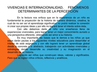 VIVENCIAS E INTERNACIONALIDAD,     FENÓMENOS DETERMINANTES DE LA PERCEPCIÓN	En la lectura nos enfoca que en la experiencia de un niño es fundamental la proyección de la historia de manera dinámica, creativa, la cual de no ser así el aprendizaje significativo no podrá realizar la conexión ni crear sus propias ideas y por ello no logrará tener el interés sobre ésta.	Con ello debemos darle al niño una enseñanza llena de experiencias vivenciales, para lograr tener un mejor conocimiento aunado a una perspectiva diferente, obteniendo así amor a su historia.	Es muy importante las bases que le demos a los niños ya que estas darán pautas a los siguientes niveles educativos para desarrollar el interés de está asignatura y con ello logrará tener un aprendizaje global desde lo concreto a lo abstracto, trabajando con actividades vivenciales y estrategias donde desarrolle su creatividad y su imaginación en el desarrollo de su historia.	Logrando así niños que construyan ideas, valores y significados. Para que se logren niños críticos, reflexivos y analíticos.  