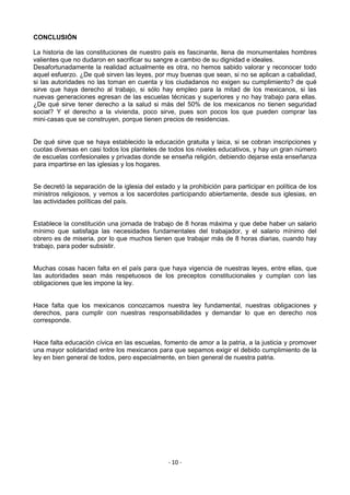 CONCLUSIÓN

La historia de las constituciones de nuestro país es fascinante, llena de monumentales hombres
valientes que no dudaron en sacrificar su sangre a cambio de su dignidad e ideales.
Desafortunadamente la realidad actualmente es otra, no hemos sabido valorar y reconocer todo
aquel esfuerzo. ¿De qué sirven las leyes, por muy buenas que sean, si no se aplican a cabalidad,
si las autoridades no las toman en cuenta y los ciudadanos no exigen su cumplimiento? de qué
sirve que haya derecho al trabajo, si sólo hay empleo para la mitad de los mexicanos, si las
nuevas generaciones egresan de las escuelas técnicas y superiores y no hay trabajo para ellas.
¿De qué sirve tener derecho a la salud si más del 50% de los mexicanos no tienen seguridad
social? Y el derecho a la vivienda, poco sirve, pues son pocos los que pueden comprar las
mini‐casas que se construyen, porque tienen precios de residencias.


De qué sirve que se haya establecido la educación gratuita y laica, si se cobran inscripciones y
cuotas diversas en casi todos los planteles de todos los niveles educativos, y hay un gran número
de escuelas confesionales y privadas donde se enseña religión, debiendo dejarse esta enseñanza
para impartirse en las iglesias y los hogares.


Se decretó la separación de la iglesia del estado y la prohibición para participar en política de los
ministros religiosos, y vemos a los sacerdotes participando abiertamente, desde sus iglesias, en
las actividades políticas del país.


Establece la constitución una jornada de trabajo de 8 horas máxima y que debe haber un salario
mínimo que satisfaga las necesidades fundamentales del trabajador, y el salario mínimo del
obrero es de miseria, por lo que muchos tienen que trabajar más de 8 horas diarias, cuando hay
trabajo, para poder subsistir.


Muchas cosas hacen falta en el país para que haya vigencia de nuestras leyes, entre ellas, que
las autoridades sean más respetuosos de los preceptos constitucionales y cumplan con las
obligaciones que les impone la ley.


Hace falta que los mexicanos conozcamos nuestra ley fundamental, nuestras obligaciones y
derechos, para cumplir con nuestras responsabilidades y demandar lo que en derecho nos
corresponde.


Hace falta educación cívica en las escuelas, fomento de amor a la patria, a la justicia y promover
una mayor solidaridad entre los mexicanos para que sepamos exigir el debido cumplimiento de la
ley en bien general de todos, pero especialmente, en bien general de nuestra patria.




                                                - 10 -
 