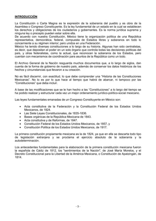 INTRODUCCIÒN

La Constitución o Carta Magna es la expresión de la soberanía del pueblo y es obra de la
Asamblea o Congreso Constituyente. Es la ley fundamental de un estado en la cual se establecen
los derechos y obligaciones de los ciudadanos y gobernantes. Es la norma jurídica suprema y
ninguna ley o precepto pueden estar sobre ella.
De acuerdo con nuestra Constitución, México tiene la organización política de una República
representativa, democrática, federal, compuesta de Estados libres y soberanos en todo lo
concerniente a su régimen interior; pero unidos en una Federación.
México ha tenido diversas constituciones a lo largo de su historia. Algunas han sido centralistas,
es decir, que depositan el poder en un solo órgano que controla todas las decisiones políticas del
país, y otras federalistas, como la actual, que reconocen la soberanía de los Estados, pero
cuentan con mecanismos de coordinación para asuntos de la República como un todo.

El Archivo General de la Nación resguarda muchos documentos que, a lo largo de siglos, dan
cuenta de la forma de gobierno de nuestro país, además de conservar los datos históricos de los
hechos y circunstancias que llevaron a su creación.

No es fácil discernir, con exactitud, lo que debe comprender una “Historia de las Constituciones
Mexicanas”. No lo es por lo que hace al tiempo que habrá de abarcar, ni tampoco por las
“Constituciones” que deba incluir.

A base de las modificaciones que se le han hecho a las “Constituciones” a lo largo del tiempo se
ha podido realizar y estructurar cada vez un mejor ordenamiento jurídico-político-social mexicano.

Las leyes fundamentales emanadas de un Congreso Constituyente en México son:

       Acta constitutiva de la Federación y la Constitución Federal de los Estados Unidos
       Mexicanos, de 1824.
       Las Siete Leyes Constitucionales, de 1835-1836.
       Bases orgánicas de la República Mexicana de 1843.
       Acta constitutiva y de Reformas, de 1847.
       Constitución Federal de los Estados Unidos Mexicanos, de 1857, y
       Constitución Política de los Estados Unidos Mexicanos, de 1917.

La primera constitución propiamente mexicana es la de 1824, ya que en ella se descarta todo tipo
de legislación extranjera y se proclama el ejercicio absoluto de la soberanía y la
autodeterminación.

Los antecedentes fundamentales para la elaboración de la primera constitución mexicana fueron
la española de Cádiz de 1812, los "sentimientos de la Nación", de José María Morelos, y el
Decreto Constitucional para la Libertad de la América Mexicana, o Constitución de Apatzingán, de
1814.




                                               -3-
 
