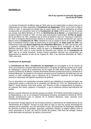 DESARROLLO


                                                     Sea la ley suprema la salvación del pueblo
                                                                           Ley de las XII Tablas



 La primera Constitución de México data de 1824, pero ya con anterioridad, en plena lucha por la
independencia, se había redactado la Constitución de Apatzingán (1814), que si bien no llegó a
entrar en vigor, sí expresaba los ideales para la nueva nación. Las raíces ideológicas de ambas
constituciones se encuentran tanto en la Constitución de Cádiz (1812) como en los 23 puntos
que recoge José María Morelos, en 1813, en Sentimientos de la Nación. La independencia que
proclama Agustín Iturbide en 1821, se hace bajo presupuestos tradicionales: El Plan de Iguala,
del 24 de febrero de 1821, establece que la forma de gobierno será una “monarquía moderada”.
En 1823 el Congreso Revolucionario disolvió la monarquía. La primera constitución que rige en
México será la Constitución de 1824, mediante la cual se adopta la forma de república federal.
Bajo el presidente Antonio López de Santa Anna se promulgaron las Siete Leyes de 1835, que
fundamentan luego Las Bases Orgánicas de la República Mexicana, de 1843, que buscan crear
un gobierno centralista. En 1847 se regresa a los principios de la constitución de 1824. La
Reforma Liberal de 1855 de Benito Juárez da lugar a la Constitución de 1857. La Revolución
Mexicana de 1910 inicia un nuevo periodo de transición que culmina con la Constitución de
1917, que es la actual mexicana, aunque incluye sucesivas reformas que actualizaban sus
disposiciones (el derecho al voto de las mujeres de 1953, o las reformas electorales de 1969 y
1996, entre otras


Constitución de Apatzingán.

La Constitución de 1814 o Constitución de Apatzingán fue promulgada el 22 de octubre de
1814, por el Supremo Congreso Nacional Americano o Congreso de Anáhuac reunido en la ciudad
de Apatzingán a causa de la persecución de las tropas de Félix María Calleja, siendo esta la
primera Constitución de México, titulada oficialmente Decreto Constitucional para la Libertad de la
América Mexicana. Se basaba en los mismos principios que la Constitución de Cádiz pero de una
manera un tanto modificada, pues a diferencia de la constitución española, la de Apatzingán
preveía la instauración del régimen republicano de gobierno.

Fue un documento con importantes principios políticos que reflejaban la necesidad de lograr una
organización propia y autónoma fue el concebido por Morelos en 1813, los "Sentimientos de la
Nación", donde exponía, entre otros puntos, que "América es libre e independiente de España y
de cualquier otra nación, gobierno o monarquía", y que la soberanía dimana esencialmente del
pueblo.

Morelos conjuntó esfuerzos de diversos grupos que desde 1810 habían emprendido la guerra por
la independencia y, así, en un Congreso Constituyente itinerante, se expidió en octubre de 1814 el
Decreto Constitucional para la Libertad de la América Mexicana, mejor conocido como
Constitución de Apatzingán.

El documento recogía algunos de los principios políticos y aspiraciones de independencia de los
"Sentimientos de la Nación". Aunque no pudo estar en vigor un solo día, porque amenazaba los
intereses de los españoles, que aún dominaban al país, la Constitución de Apatzingán establecía
los derechos humanos de igualdad, seguridad, propiedad y libertad, la religión católica como la
única reconocida en el país, así como la división de poderes, Para fines del sufragio, instituía
juntas electorales de parroquia, de partido y de provincia.



                                               -4-
 