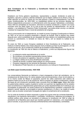 Acta Constitutiva de la Federación y Constitución federal de los Estados Unidos
Mexicanos, 1824.


Estableció una forma gobierno republicana, representativa y popular, dividiendo el poder en
legislativo, ejecutivo y judicial y además señalando que la religión católica era la oficial y única. El
poder ejecutivo se ponía en manos de una sola persona y existía la vicepresidencia. Las Siete
Leyes constitucionales, de 1835-1836. La inestabilidad política de las primeras décadas del
México independiente provocaron un enfrentamiento entre dos grupos: federalistas y centralistas.
Hacia 1835 los centralistas se impusieron, eliminaron la anterior constitución y crearon una nueva
conocida como las Siete Leyes, en la cual el país fue dividido en departamentos --en vez de
estados-- y se estableció el “Supremo Poder Conservador” que podía anular una ley o un decreto
y declarar la incapacidad física o moral del presidente del congreso.

Tras la consumación de la independencia, se instaló el primer Congreso Constituyente en febrero
de 1822, en el cual se proclamó emperador a Agustín de Iturbide. Éste lo disolvió tres meses
después pero, ante la posibilidad de ser despojado del trono debido a la inestabilidad política que
provocó su autoritarismo, lo reinstaló en marzo de 1823 y ahí se declaró la nulidad de su
coronación.

En enero de 1824 un nuevo Congreso estableció el Acta Constitutiva de la Federación, que
instituía el sistema federal. Dos meses después inició el debate que llevó la promulgación, el 3 de
octubre de ese año, de la Constitución Federal de los Estados Unidos Mexicanos.
La constitución de 1824 dio vida en México al federalismo, y entre sus disposiciones figuran las
siguientes:

      La soberanía reside esencialmente en la nación.
      Se constituye una república representativa popular federal.
      División de poderes en Legislativo, Ejecutivo y Judicial.
      La religión católica es la única oficialmente autorizada.
      Libertad de escribir y publicar ideas políticas sin censura previa.
      Congreso integrado por las cámaras de Diputados y Senadores.
      Se deposita el Poder Ejecutivo en una sola persona y se instituye la Vicepresidencia.


Las Siete Leyes Constitucionales, 1835-1836


Los conservadores libremente se dedicaron a hacer propaganda a favor del centralismo, con la
complacencia de Santa Anna. En varios estados hubo pronunciamientos a favor de tal sistema, y
en la misma ciudad de México el populacho recorrió las calles aclamando este sistema de
gobierno hasta que por fin el 23 de octubre de 1835 el congreso se declaro constituyente y adoptó
las bases de una constitución centralista mejor conocida como las Siete Leyes. Según ella todos
los gobernantes estarían sujetos al gobierno central; se suprimían las legislaturas de los estados
para convertiremos en departamentos gobernados por juntas departamentales de 5 individuos que
aconsejaban al gobernante; las rentas publicas de los departamentos quedaban a disposición del
gobierno central; además se prorrogaba el periodo presidencial a 8 años y se creaba el cuarto
poder; esto es el poder conservador encargado de vigilar el cumplimiento de la constitución.

Con la caída de Iturbide se habían empezado a gastar las pugnas entre las corrientes federalista -
republicana y de inspiración democrática- y centralista –monárquica y defensora de privilegios. El
conflicto político entre ambas se recrudeció al instituirse la constitución de 1824 el cargo de
presidente de la República para aquel que resultara ganador en votaciones, y de vicepresidente
para el vencido, lo que provocó numerosos enfrentamientos entre federalistas y centralistas.



                                                  -5-
 