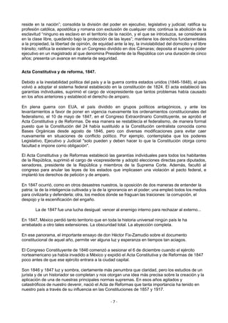 reside en la nación”; consolida la división del poder en ejecutivo, legislativo y judicial; ratifica su
profesión católica, apostólica y romana con exclusión de cualquier otra; continua la abolición de la
esclavitud “ninguno es esclavo en el territorio de la nación, y el que se introduzca, se considerará
en la clase libre, quedando bajo la protección de las leyes”; mantiene los derechos fundamentales
a la propiedad, la libertad de opinión, de equidad ante la ley, la inviolabilidad del domicilio y el libre
tránsito; ratifica la existencia de un Congreso dividido en dos Cámaras; deposita el supremo poder
ejecutivo en un magistrado al que denomina Presidente de la República con una duración de cinco
años; presenta un avance en materia de seguridad.


Acta Constitutiva y de reforma, 1847.

Debido a la inestabilidad política del país y a la guerra contra estados unidos (1846-1848), el país
volvió a adoptar el sistema federal establecido en la constitución de 1824. El acta estableció las
garantías individuales, suprimió el cargo de vicepresidente que tantos problemas había causado
en los años anteriores y estableció el derecho de amparo.

En plena guerra con EUA, el país dividido en grupos políticos antagónicos, y ante los
levantamientos a favor de poner en vigencia nuevamente los ordenamientos constitucionales del
federalismo, el 10 de mayo de 1847, en el Congreso Extraordinario Constituyente, se aprobó el
Acta Constitutiva y de Reformas. De esa manera se restablecía el federalismo, de manera formal
puesto que la Constitución del 24 había sustituido a la Constitución centralista conocida como
Bases Orgánicas desde agosto de 1846, pero con diversas modificaciones para evitar caer
nuevamente en situaciones de conflicto político. Por ejemplo, contemplaba que los poderes
Legislativo, Ejecutivo y Judicial "solo pueden y deben hacer lo que la Constitución otorga como
facultad e impone como obligación".

El Acta Constitutiva y de Reformas estableció las garantías individuales para todos los habitantes
de la República, suprimió el cargo de vicepresidente y adoptó elecciones directas para diputados,
senadores, presidente de la República y miembros de la Suprema Corte. Además, facultó al
congreso para anular las leyes de los estados que implicasen una violación al pacto federal, e
implantó los derechos de petición y de amparo.

En 1847 ocurrió, como en otros desastres nuestros, la oposición de dos maneras de entender la
patria: la de la inteligencia cultivada y la de la ignorancia en el poder; una empleó todos los medios
para civilizarla y defenderla; otra, los medios donde se fraguan las traiciones: la corrupción, el
despojo y la escenificación del engaño.

       La de 1847 fue una lucha desigual: vencer al enemigo interno para rechazar al externo...

En 1847, México perdió tanto territorio que en toda la historia universal ningún país le ha
arrebatado a otro tales extensiones. La obscuridad total. La abyección completa.

En ese panorama, el importante ensayo de don Héctor Fix-Zamudio sobre el documento
constitucional de aquel año, permite ver alguna luz y esperanza en tiempos tan aciagos.

El Congreso Constituyente de 1846 comenzó a sesionar el 6 de diciembre cuando el ejército
norteamericano ya había invadido a México y expidió el Acta Constitutiva y de Reformas de 1847
poco antes de que ese ejército entrara a la ciudad capital.

Son 1846 y 1847 luz y sombra, ciertamente más penumbra que claridad, pero los estudios de un
jurista y de un historiador se completan y nos otorgan una idea más precisa sobre la creación y la
aplicación de una de nuestras principales normas supremas. En esos años agitados y
catastróficos de nuestro devenir, nació el Acta de Reformas que tanta importancia ha tenido en
nuestro país a través de su influencia en las Constituciones de 1857 y 1917.

                                                   -7-
 