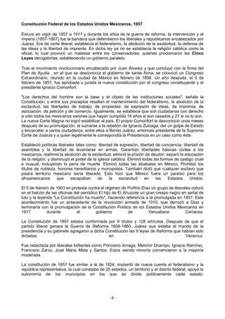 Constitución Federal de los Estados Unidos Mexicanos, 1857

Estuvo en vigor de 1857 a 1917 y durante los años de la guerra de reforma, la intervención y el
imperio (1857-1867) fue la bandera que defendieron los liberales y republicanos encabezados por
Juárez. Era de corte liberal, establecía el federalismo, la abolición de la esclavitud, la defensa de
las ideas y la libertad de imprenta. En dicha ley ya no se establecía la religión católica como la
oficial, lo cual provocó un malestar entre los conservadores, quienes proclamaron las Cinco
Leyes derogatorias, estableciendo un gobierno paralelo.

Tras el movimiento revolucionario encabezado por Juan Álvarez y que concluyó con la firma del
Plan de Ayutla , en el que se desconocía el gobierno de santa Anna, se convocó un Congreso
Extraordinario, reunido en la ciudad de México en febrero de 1856. Un año después, el 5 de
febrero de 1857, fue aprobada u jurada la nueva constitución por el congreso constituyente y el
presidente Ignacio Comonfort.

"Los derechos del hombre son la base y el objeto de las instituciones sociales", señala la
Constitución, y entre sus preceptos resaltan el mantenimiento del federalismo, la abolición de la
esclavitud, las libertades de trabajo, de propiedad, de expresión de ideas, de imprenta, de
asociación, de petición y de comercio. Igualmente, se establece que son ciudadanos con derecho
a voto todos los mexicanos varones que hayan cumplido 18 años si son casados y 21 si no lo son.
La nueva Carta Magna no logró estabilizar al país. El propio Comonfort la desconoció unos meses
después de su promulgación, al sumarse a la rebelión de Ignacio Zuloaga, dar un golpe de Estado
y encarcelar a varios ciudadanos, entre ellos a Benito Juárez, entonces presidente de la Suprema
Corte de Justicia y a quien legalmente le correspondía la Presidencia en un caso como éste.

Estableció políticas liberales tales como: libertad de expresión, libertad de conciencia, libertad de
asamblea y la libertad de levantarse en armas. Garantizó libertades básicas civiles a los
mexicanos; reafirmó la abolición de la esclavitud; eliminó la prisión de deudor; separó la educación
de la religión; y disminuyó el poder de la iglesia católica. Eliminó todas las formas de castigo cruel
e inusual, incluyendo la pena de muerte. Eliminó todas las alcabalas en México. Prohibió los
títulos de nobleza, honores hereditarios y monopolios. También dictó que cualquier esclavo que
pisara territorio mexicano sería liberado. Esto hizo que México fuera un paraíso para los
afroamericanos       que    escapaban      de     la   esclavitud     en    los    Estados    Unidos.

El 5 de febrero de 1903 en protesta contra el régimen de Porfirio Díaz un grupo de liberales colocó
en el balcón de las oficinas del periódico El hijo de El Ahuizote un gran crespo negro en señal de
luto y la leyenda "La Constitución ha muerto", haciendo referencia a la promulgada en 1857. Este
acontecimiento fue un antecedente de la revolución armada de 1910, que derrocó a Díaz y
terminaría con la promulgación de la Constitución Política de los Estados Unidos Mexicanos en
1917           durante        el         gobierno          de         Venustiano         Carranza.

La Constitución de 1857 estaba conformada por 8 títulos y 128 artículos. Después de que el
partido liberal ganara la Guerra de Reforma 1858-1860, Juárez que estaba al mando de la
presidencia y su gabinete agregaron a dicha Constitución las 9 leyes de Reforma que habían sido
dictadas                                     en                                       Veracruz.

Fue redactada por liberales brillantes como Ponciano Arriaga, Melchor Ocampo, Ignacio Ramírez,
Francisco Zarco, José María Mata y Santos. Estos siendo minoría convencieron a la mayoría
moderada.

La constitución de 1857 fue similar a la de 1824, implantó de nueva cuenta el federalismo y la
república representativa, la cual constaba de 25 estados, un territorio y el distrito federal; apoyó la
autonomía de los municipios en los que se divide políticamente cada estado.




                                                 -8-
 