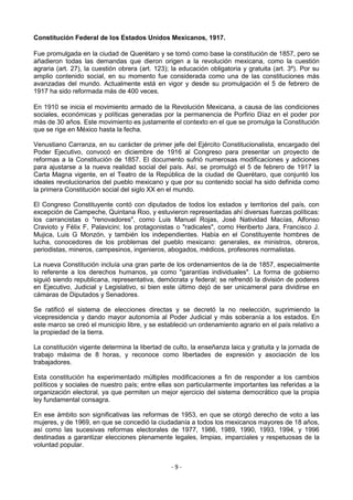 Constitución Federal de los Estados Unidos Mexicanos, 1917.

Fue promulgada en la ciudad de Querétaro y se tomó como base la constitución de 1857, pero se
añadieron todas las demandas que dieron origen a la revolución mexicana, como la cuestión
agraria (art. 27), la cuestión obrera (art. 123); la educación obligatoria y gratuita (art. 3º). Por su
amplio contenido social, en su momento fue considerada como una de las constituciones más
avanzadas del mundo. Actualmente está en vigor y desde su promulgación el 5 de febrero de
1917 ha sido reformada más de 400 veces.

En 1910 se inicia el movimiento armado de la Revolución Mexicana, a causa de las condiciones
sociales, económicas y políticas generadas por la permanencia de Porfirio Díaz en el poder por
más de 30 años. Este movimiento es justamente el contexto en el que se promulga la Constitución
que se rige en México hasta la fecha.

Venustiano Carranza, en su carácter de primer jefe del Ejército Constitucionalista, encargado del
Poder Ejecutivo, convocó en diciembre de 1916 al Congreso para presentar un proyecto de
reformas a la Constitución de 1857. El documento sufrió numerosas modificaciones y adiciones
para ajustarse a la nueva realidad social del país. Así, se promulgó el 5 de febrero de 1917 la
Carta Magna vigente, en el Teatro de la República de la ciudad de Querétaro, que conjuntó los
ideales revolucionarios del pueblo mexicano y que por su contenido social ha sido definida como
la primera Constitución social del siglo XX en el mundo.

El Congreso Constituyente contó con diputados de todos los estados y territorios del país, con
excepción de Campeche, Quintana Roo, y estuvieron representadas ahí diversas fuerzas políticas:
los carrancistas o "renovadores", como Luis Manuel Rojas, José Natividad Macías, Alfonso
Cravioto y Félix F, Palavicini; los protagonistas o "radicales", como Heriberto Jara, Francisco J.
Mujica, Luis G Monzón, y también los independientes. Había en el Constituyente hombres de
lucha, conocedores de los problemas del pueblo mexicano: generales, ex ministros, obreros,
periodistas, mineros, campesinos, ingenieros, abogados, médicos, profesores normalistas.

La nueva Constitución incluía una gran parte de los ordenamientos de la de 1857, especialmente
lo referente a los derechos humanos, ya como "garantías individuales". La forma de gobierno
siguió siendo republicana, representativa, demócrata y federal; se refrendó la división de poderes
en Ejecutivo, Judicial y Legislativo, si bien este último dejó de ser unicameral para dividirse en
cámaras de Diputados y Senadores.

Se ratificó el sistema de elecciones directas y se decretó la no reelección, suprimiendo la
vicepresidencia y dando mayor autonomía al Poder Judicial y más soberanía a los estados. En
este marco se creó el municipio libre, y se estableció un ordenamiento agrario en el país relativo a
la propiedad de la tierra.

La constitución vigente determina la libertad de culto, la enseñanza laica y gratuita y la jornada de
trabajo máxima de 8 horas, y reconoce como libertades de expresión y asociación de los
trabajadores.

Esta constitución ha experimentado múltiples modificaciones a fin de responder a los cambios
políticos y sociales de nuestro país; entre ellas son particularmente importantes las referidas a la
organización electoral, ya que permiten un mejor ejercicio del sistema democrático que la propia
ley fundamental consagra.

En ese ámbito son significativas las reformas de 1953, en que se otorgó derecho de voto a las
mujeres, y de 1969, en que se concedió la ciudadanía a todos los mexicanos mayores de 18 años,
así como las sucesivas reformas electorales de 1977, 1986, 1989, 1990, 1993, 1994, y 1996
destinadas a garantizar elecciones plenamente legales, limpias, imparciales y respetuosas de la
voluntad popular.


                                                 -9-
 
