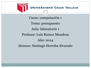 Curso: computación 1 
Tema: presupuesto 
Aula: laboratorio 1 
Profesor: Luis Ramos Mendoza 
Año: 2014 
Alumno: Santiago Heredia Alvarado 
 