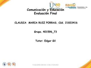 Comunicación y Educación
Evaluación Final
CLAUDIA MARIA RUIZ PORRAS. Cód. 21833416
Grupo. 401596_73
Tutor: Edgar Gil
FI-GQ-GCMU-004-015 V. 001-17-04-2013
 