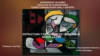 UNIVERSIDAD YACAMBÚ
FACULTAD DE HUMANIDADES
CURSO COMUNICACIÓN ORAL Y ESCRITA
ESTRUCTURA Y REDACCIÓN DE UN TRABAJO
SEGÚN LA UNY
Autores: Lucely Gardenia Chacón y
Carlos Quiaragua
Profesora: Cira Orta
 