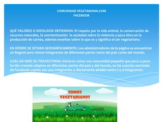 COMUNIDAD VEGETARIANA.COM
                                      FACEBOOK



QUÉ VALORES O IDEOLOGÍA DEFIENDEN: El respeto por la vida animal, la conservación de
recursos naturales, la concientización la sociedad sobre la violencia y poca ética en la
producción de carnes, además enseñan sobre lo que es y significa el ser vegetariano.

EN DÓNDE SE SITÚAN GEOGRÁFICAMENTE: Los administradores de la página se encuentran
en Bogotá pero tienen integrantes de diferentes partes tanto del país como del mundo.

CUÁL HA SIDO SU TRAYECTORIA: Iniciaron como una comunidad pequeña que poco a poco
ha ido creando adeptos en diferentes partes del país y del mundo, en las cuentas asociadas
de Facebook cuenta con 404 integrantes y diariamente añaden entre 2 y 4 integrantes.
 