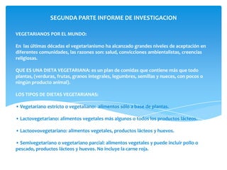 SEGUNDA PARTE INFORME DE INVESTIGACION

VEGETARIANOS POR EL MUNDO:

En las últimas décadas el vegetarianismo ha alcanzado grandes niveles de aceptación en
diferentes comunidades, las razones son: salud, convicciones ambientalistas, creencias
religiosas.

QUE ES UNA DIETA VEGETARIANA: es un plan de comidas que contiene más que todo
plantas, (verduras, frutas, granos integrales, legumbres, semillas y nueces, con pocos o
ningún producto animal).

LOS TIPOS DE DIETAS VEGETARIANAS:

• Vegetariano estricto o vegetaliano: alimentos sólo a base de plantas.

• Lactovegetariano: alimentos vegetales más algunos o todos los productos lácteos.

• Lactoovovegetariano: alimentos vegetales, productos lácteos y huevos.

• Semivegetariano o vegetariano parcial: alimentos vegetales y puede incluir pollo o
pescado, productos lácteos y huevos. No incluye la carne roja.
 