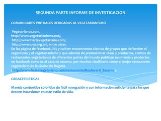 SEGUNDA PARTE INFORME DE INVESTIGACION

COMUNIDADES VIRTUALES DEDICADAS AL VEGETARIANISMO

 Vegetarianos.com,
http://www.vegetarianismo.net/,
 http://www.haztevegetariano.com/,
 http://www.uva.org.ar/, entre otras.
En las página de fecebook, hi5 y twitter encontramos cientos de grupos que defienden el
veganismo y el vegetarianismo y que además de promocionar ideas y productos, cientos de
restaurantes vegetarianos de diferentes partes del mundo publican sus menús y productos
en facebook como es el caso de sésamo, por muchos clasificado como el mejor restaurante
vegetariano de la ciudad de Bogotá.
(http://www.haztevegetariano.com/restaurante/Boulevard_Sesamo).

CARACTERISTICAS

Maneja contenidos coloridos de fácil navegación y con información suficiente para los que
deseen incursionar en este estilo de vida.
 