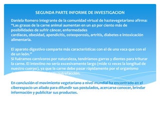 SEGUNDA PARTE INFORME DE INVESTIGACION
Daniela Romero integrante de la comunidad virtual de haztevegetariano afirma:
“Las grasas de la carne animal aumentan en un 40 por ciento más de
posibilidades de sufrir cáncer, enfermedades
cardíacas, obesidad, apendicitis, osteoporosis, artritis, diabetes e intoxicación
alimentaria.

El aparato digestivo comparte más características con el de una vaca que con el
de un león.”
Si fuéramos carnívoros por naturaleza, tendríamos garras y dientes para triturar
la carne. El intestino no sería excesivamente largo (mide 12 veces la longitud de
nuestro cuerpo), ya que la carne debe pasar rápidamente por el organismo
debido a la velocidad de su putrefacción.

En conclusión el movimiento vegetariano a nivel mundial ha encontrado en el
ciberespacio un aliado para difundir sus postulados, acercarse conocer, brindar
información y publicitar sus productos.
 