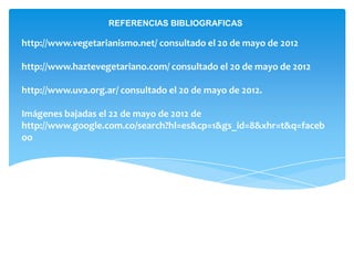 REFERENCIAS BIBLIOGRAFICAS

http://www.vegetarianismo.net/ consultado el 20 de mayo de 2012

http://www.haztevegetariano.com/ consultado el 20 de mayo de 2012

http://www.uva.org.ar/ consultado el 20 de mayo de 2012.

Imágenes bajadas el 22 de mayo de 2012 de
http://www.google.com.co/search?hl=es&cp=1&gs_id=8&xhr=t&q=faceb
oo
 