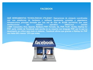 FACEBOOK


QUÉ HERRAMIENTAS TECNOLÓGICAS UTILIZAN?: Operaciones de cómputo coordinadas
con una plataforma de hardware y software igualmente compleja y gigantesca;
infraestructura principal formada por una red de más de 50.000 servidores que usan
distribuciones        del       sistema         operativo       GNU/Linux         usando
LAMP, Cassandra, Hive, Apache, MySpara PHP, Tornado, QL, PHP, Thrift , Scribe, HipHop for
PHP, parte visible de Facebook está escrita en su mayoría con lenguaje PHP, por lo que su
desempeño es crítico para todo el sistema, Facebook afirma que gracias a HipHop for PHP
usa hasta 50% menos CPU que antes.
 
