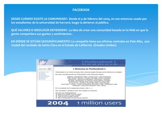 FACEBOOK

DESDE CUÁNDO EXISTE LA COMUNIDAD?: Desde el 4 de febrero del 2004, en ese entonces usado por
los estudiantes de la universidad de harvard, luego la abrieron al público.

QUÉ VALORES O IDEOLOGÍA DEFIENDEN?: La idea de crear una comunidad basada en la Web en que la
gente compartiera sus gustos y sentimientos .

EN DÓNDE SE SITÚAN GEOGRÁFICAMENTE?: La compañía tiene sus oficinas centrales en Palo Alto, una
ciudad del condado de Santa Clara en el Estado de California (Estados Unidos).
 