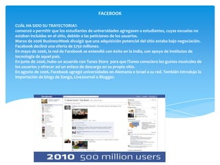 FACEBOOK

CUÁL HA SIDO SU TRAYECTORIA?:
comenzó a permitir que los estudiantes de universidades agregasen a estudiantes, cuyas escuelas no
estaban incluidas en el sitio, debido a las peticiones de los usuarios.
Marzo de 2006 BusinessWeek divulgó que una adquisición potencial del sitio estaba bajo negociación.
Facebook declinó una oferta de $750 millones.
En mayo de 2006, la red de Facebook se extendió con éxito en la India, con apoyo de institutos de
tecnología de aquel país.
En junio de 2006, hubo un acuerdo con Tunes Store para que iTunes conociera los gustos musicales de
los usuarios y ofrecer así un enlace de descarga en su propio sitio.
En agosto de 2006, Facebook agregó universidades en Alemania e Israel a su red. También introdujo la
importación de blogs de Xanga, LiveJournal o Blogger.
 