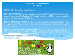 COMUNIDAD VEGETARIANA.COM
                                     FACEBOOK

QUIÉNES SON: Comunidad vegetariana.com

CÓMO SE CARACTERIZAN: un grupo de personas que consideran que el vegetarianismo es
un camino que mejora la calidad de vida de las personas, las sensibiliza y además ayuda a la
conservación de los recursos del planeta.

QUÉ LOS IDENTIFICA O VINCULA: El amor hacia los animales, las ganas de sensibilizar sobre
el respeto hacia la vida y el rechazo total a las formas violentas de matar animales para el
consumo humano.

QUÉ HERRAMIENTAS TECNOLÓGICAS UTILIZAN: Poseen un wiki y una página sencilla de
fácil navegación válida para XHTML 1.0 Y CSS3, además cuentan con un espacio en facebook.

DESDE CUANDO EXISTE LA COMUNIDAD: Desde el 2009 y sus cuentas alternas están
abiertas desde el 2011.
 