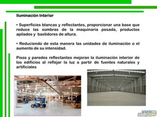 Iluminación Interior
• Superficies blancas y reflectantes, proporcionar una base que
reduce las sombras de la maquinaria pesada, productos
apilados y bastidores de altura.
• Reduciendo de esta manera las unidades de iluminación o el
aumento de su intensidad.
Pisos y paredes reflectantes mejoran la iluminación interior de
los edificios al reflejar la luz a partir de fuentes naturales y
artificiales
 