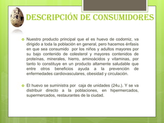 Descripción de consumidores
 Nuestro producto principal que el es huevo de codorniz, va
dirigido a toda la población en g...