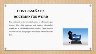CONTRASEÑA EN
DOCUMENTOS WORD
Una contraseña es tan importante como la información que
protege. Con ellas cuidamos que nuestra información
privada no se vuelva del dominio público. Todos tenemos
información que proteger pero no siempre sabemos hacerlo
bien.
 