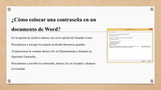 ¿Cómo colocar una contraseña en un
documento de Word?
En la opción de Archivo damos clic en la opción de Guardar Como
Procedemos a escoger la carpeta en donde deseemos guardar.
Al parecernos la ventana damos clic en Herramientas y después en
Opciones Generales.
Procedemos a escribir la contraseña, damos clic en Aceptar y después
en Guardar.
 