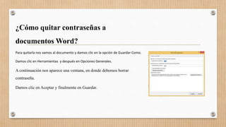 ¿Cómo quitar contraseñas a
documentos Word?
Para quitarla nos vamos al documento y damos clic en la opción de Guardar Como.
Damos clic en Herramientas y después en Opciones Generales.
A continuación nos aparece una ventana, en donde debemos borrar
contraseña.
Damos clic en Aceptar y finalmente en Guardar.
 