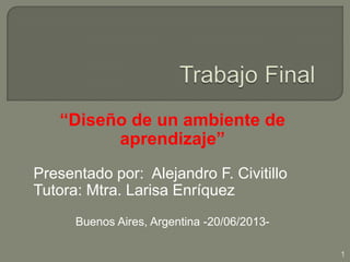 “Diseño de un ambiente de
aprendizaje”
Presentado por: Alejandro F. Civitillo
Tutora: Mtra. Larisa Enríquez
Buenos Aires, Argentina -20/06/2013-
1
 