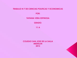 TRABAJO N 7 DE CIENCIAS POLITICAS Y ECONOMICAS

                    POR:

            TATIANA VERA ESPINOSA

                   GRADO:

                     11 A




         COLEGIO SAN JOSE DE LA SALLA
                  MEDELLIN
                    2012
 