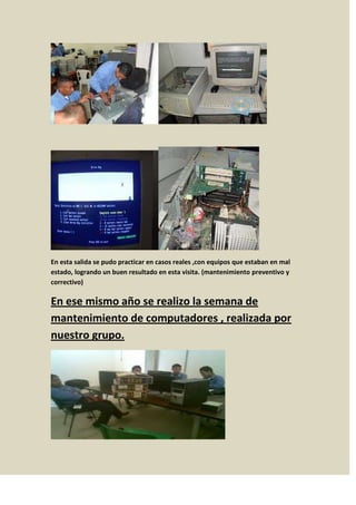 En esta salida se pudo practicar en casos reales ,con equipos que estaban en mal
estado, logrando un buen resultado en esta visita. (mantenimiento preventivo y
correctivo)

En ese mismo año se realizo la semana de
mantenimiento de computadores , realizada por
nuestro grupo.
 