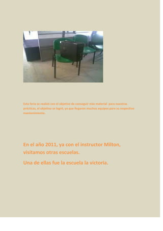 Esta feria se realizó con el objetivo de conseguir más material para nuestras
prácticas, el objetivo se logró, ya que llegaron muchos equipos para su respectivo
mantenimiento.




En el año 2011, ya con el instructor Milton,
visitamos otras escuelas.
Una de ellas fue la escuela la victoria.
 