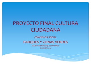 PROYECTO FINAL CULTURA
CIUDADANA
CONCIENCIA SOCIAL

PARQUES Y ZONAS VERDES
JAIDER VALDEBLANQUEZ BUITRAGO
DICIEMBRE 2013

 