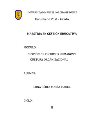 UNIVERSIDAD MARCELINO CHAMPAGNAT

         Escuela de Post – Grado



  MAESTRIA EN GESTIÓN EDUCATIVA



MODULO:

  GESTIÓN DE RECURSOS HUMANOS Y
    CULTURA ORGANIZACIONAL



ALUMNA:



         LUNA PÉREZ MARÍA ISABEL



CICLO:

                   II
 