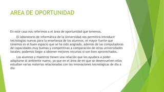 AREA DE OPORTUNIDAD
En este caso nos referimos a el área de oportunidad que tenemos.
El laboratorio de informática de la Universidad nos permitirá introducir
tecnologías nuevas para la enseñanza de los alumnos, el mayor fuerte que
tenemos es el buen espacio que se ha sido asignado, además de las computadoras
de capacidades muy buenas y competitivas a comparación de otras universidades
locales; podemos llegar a obtener mejores recursos si son bien aprovechados.
Los alumnos y maestros tienen una relación que les ayudara a poder
adaptarse al ambiente nuevo, ya que en el área de en que se desenvuelven ellos
estudian varias materias relacionadas con las innovaciones tecnológicas de dia a
dia
 
