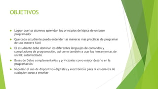 OBJETIVOS
 Lograr que los alumnos aprendan los principios de lógica de un buen
programador
 Que cada estudiante pueda entender las maneras mas practicas de programar
de una manera fácil
 El estudiante debe dominar los diferentes lenguajes de comandos y
compiladores de programación, asi como también a usar las herramientas de
un IDE automatizado
 Bases de Datos complementarias y principales como mayor desafio en la
programación
 Impulsar el uso de dispositivos digitales y electrónicos para la enseñanza de
cualquier curso a enseñar
 