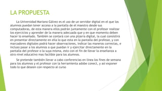 LA PROPUESTA
La Universidad Mariano Gálvez es el uso de un servidor digital en el que los
alumnos puedan tener acceso a la pantalla de el maestro desde sus
computadoras, de esta manera ellos podrán juntamente con el profesor realizar
los ejercicios y aprender de la manera adecuada que y en que momento deben
hacer lo enseñado. También se contará con una pizarra digital, la cual consistirá
en presentar directamente en ella lo que esta en la pantalla del profesor, y con
marcadores digitales podrá hacer observaciones, indicar las maneras correctas, e
incluso pasar a los alumnos a que puedan ir y ejercitar directamente en la
pantalla del profesor o la suya misma, esto con el fin de llevar la enseñanza a
otro nivel educativo mas factible para los alumnos.
Se pretende también llevar a cabo conferencias en línea los fines de semana
para los alumnos y el profesor con la herramienta adobe conect, y así exponer
todo lo que deseen con respecto al curso
 