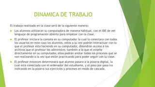 DINAMICA DE TRABAJO
El trabajo realizado en la clase será de la siguiente manera:
 Los alumnos utilizaran su computadora de manera habitual, con el IDE de eel
lenguaje de programación abierto para empezar con la clase.
 El profesor iniciara la consola en su computador la cual lo conectara con todos
los usuarios en este caso los alumnos, estos a su vez podrán interactuar con lo
que el profesor esta haciendo en su computador, obtendrán acceso a los
archivos que el profesor les administre, también a lo que el enseñe
directamente en su computador, ellos podrán anotar todos los procesos que se
van realizando a la vez que están practicando para poder seguir con la clase.
 El profesor entonces determinara que alumno pasara a la pizarra digital, la
cual esta conectada con el ordenador del estudiante, y el paso por paso ira
indicando en la pizarra sus ejercicios y proceses en modo de cascada.
 