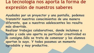 La tecnología nos aporta la forma de 
expresión de nuestros saberes 
Ayudados por un proyector y una pantalla, podemos 
transmitir nuestros conocimientos de una manera 
diferente, que a nuestros adolescentes les resulta 
más divertido. 
Realizar trabajos colaborativos, donde incluimos a 
todos y cada uno aporta su particular creatividad es 
la consigna.Sólo se trata de comenzar y los alumnos 
aportan lo suyo. Y todos pasamos un momento 
agradable y muy productivo. 
 