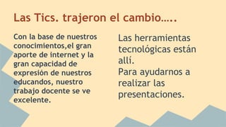 Las Tics. trajeron el cambio….. 
Con la base de nuestros 
conocimientos,el gran 
aporte de internet y la 
gran capacidad de 
expresión de nuestros 
educandos, nuestro 
trabajo docente se ve 
excelente. 
Las herramientas 
tecnológicas están 
allí. 
Para ayudarnos a 
realizar las 
presentaciones. 
 