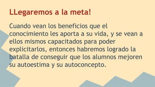 LLegaremos a la meta! 
Cuando vean los beneficios que el 
conocimiento les aporta a su vida, y se vean a 
ellos mismos capacitados para poder 
explicitarlos, entonces habremos logrado la 
batalla de conseguir que los alumnos mejoren 
su autoestima y su autoconcepto. 
 