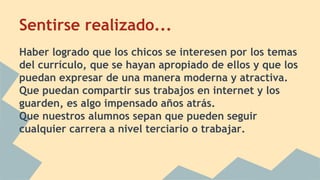 Sentirse realizado... 
Haber logrado que los chicos se interesen por los temas 
del currículo, que se hayan apropiado de ellos y que los 
puedan expresar de una manera moderna y atractiva. 
Que puedan compartir sus trabajos en internet y los 
guarden, es algo impensado años atrás. 
Que nuestros alumnos sepan que pueden seguir 
cualquier carrera a nivel terciario o trabajar. 
 