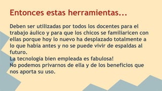Entonces estas herramientas... 
Deben ser utilizadas por todos los docentes para el 
trabajo áulico y para que los chicos se familiaricen con 
ellas porque hoy lo nuevo ha desplazado totalmente a 
lo que había antes y no se puede vivir de espaldas al 
futuro. 
La tecnología bien empleada es fabulosa! 
No podemos privarnos de ella y de los beneficios que 
nos aporta su uso. 
 
